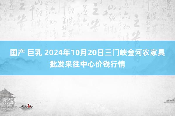 国产 巨乳 2024年10月20日三门峡金河农家具批发来往中心价钱行情