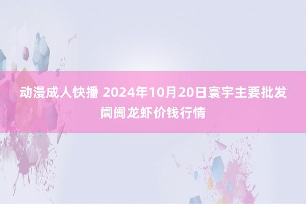 动漫成人快播 2024年10月20日寰宇主要批发阛阓龙虾价钱行情