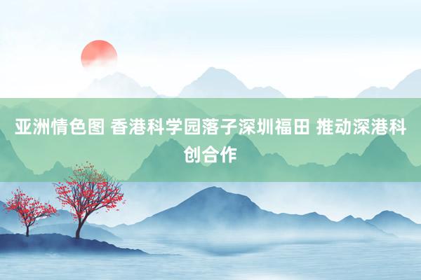 亚洲情色图 香港科学园落子深圳福田 推动深港科创合作