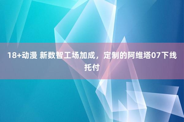 18+动漫 新数智工场加成，定制的阿维塔07下线托付