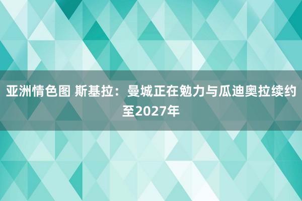 亚洲情色图 斯基拉：曼城正在勉力与瓜迪奥拉续约至2027年