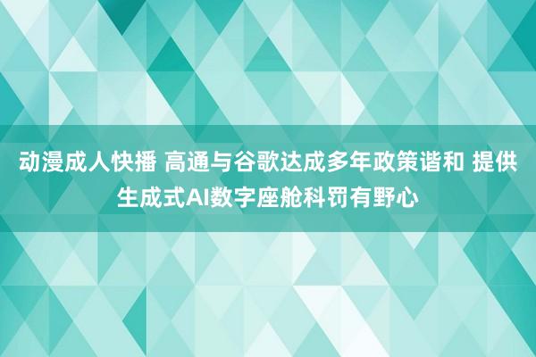 动漫成人快播 高通与谷歌达成多年政策谐和 提供生成式AI数字座舱科罚有野心