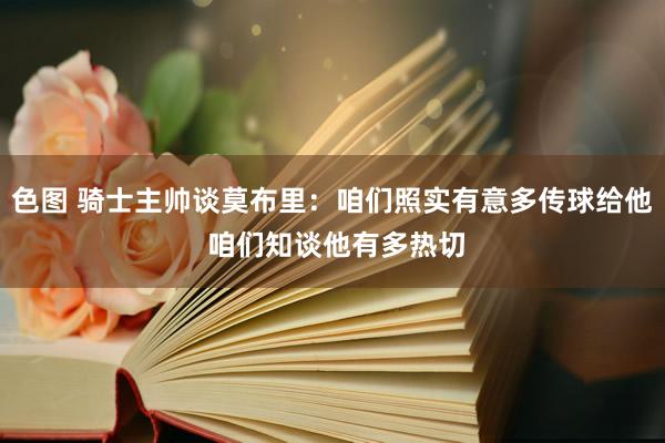 色图 骑士主帅谈莫布里：咱们照实有意多传球给他 咱们知谈他有多热切