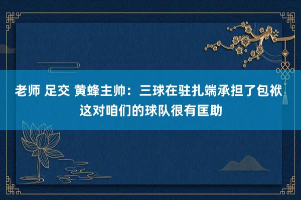 老师 足交 黄蜂主帅：三球在驻扎端承担了包袱 这对咱们的球队很有匡助