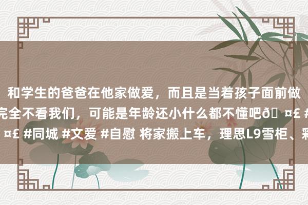 和学生的爸爸在他家做爱，而且是当着孩子面前做爱，太刺激了，孩子完全不看我们，可能是年龄还小什么都不懂吧🤣 #同城 #文爱 #自慰 将家搬上车，理思L9雪柜、彩电、大沙发不浅薄