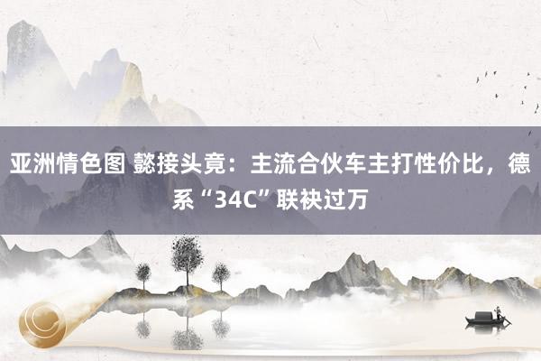 亚洲情色图 懿接头竟：主流合伙车主打性价比，德系“34C”联袂过万