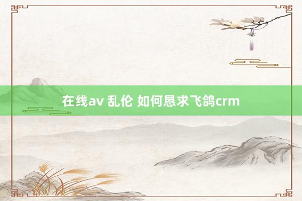 在线av 乱伦 如何恳求飞鸽crm