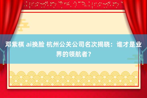 邓紫棋 ai换脸 杭州公关公司名次揭晓：谁才是业界的领航者？