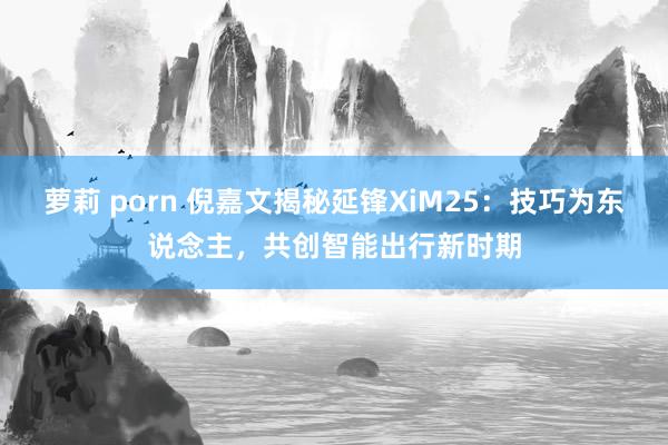 萝莉 porn 倪嘉文揭秘延锋XiM25：技巧为东说念主，共创智能出行新时期