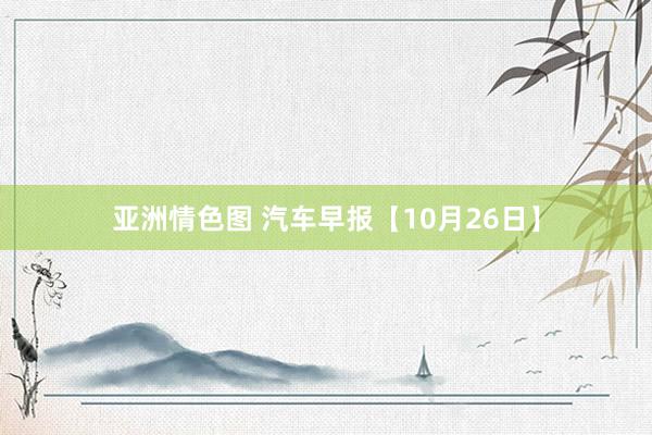 亚洲情色图 汽车早报【10月26日】