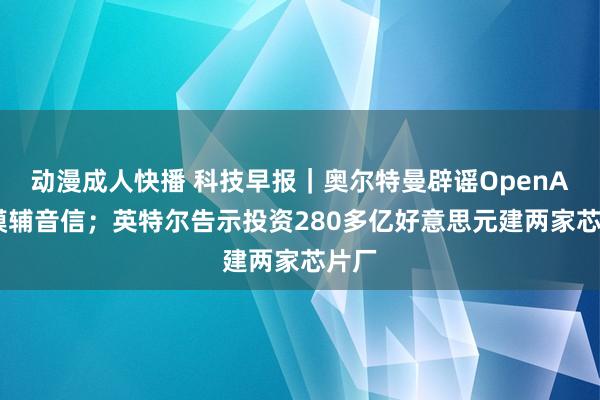 动漫成人快播 科技早报｜奥尔特曼辟谣OpenAI新模辅音信；英特尔告示投资280多亿好意思元建两家芯片厂