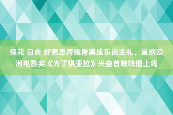 探花 白虎 好意思青娥昏黑成东谈主礼，戛纳欧洲电影奖《为了琪亚拉》兴奋首映独播上线