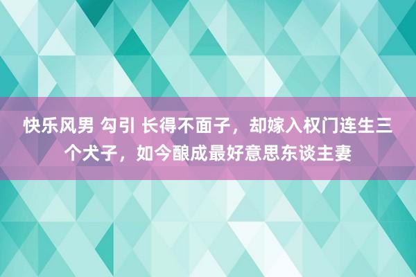 快乐风男 勾引 长得不面子，却嫁入权门连生三个犬子，如今酿成最好意思东谈主妻