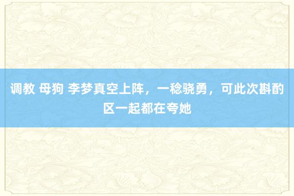 调教 母狗 李梦真空上阵，一稔骁勇，可此次斟酌区一起都在夸她