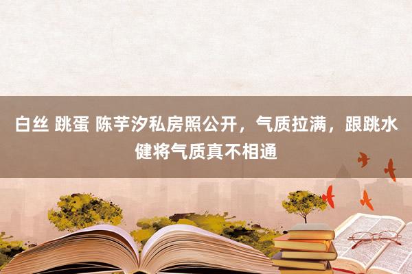 白丝 跳蛋 陈芋汐私房照公开，气质拉满，跟跳水健将气质真不相通