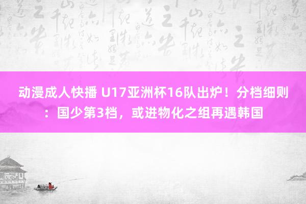 动漫成人快播 U17亚洲杯16队出炉！分档细则：国少第3档，或进物化之组再遇韩国