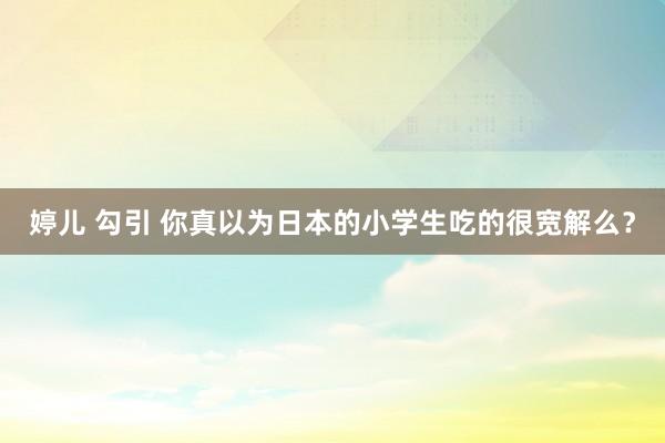 婷儿 勾引 你真以为日本的小学生吃的很宽解么？