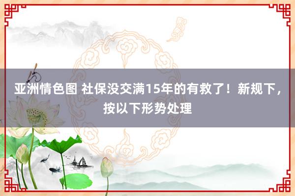 亚洲情色图 社保没交满15年的有救了！新规下，按以下形势处理