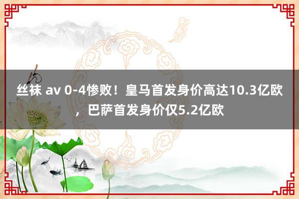 丝袜 av 0-4惨败！皇马首发身价高达10.3亿欧，巴萨首发身价仅5.2亿欧