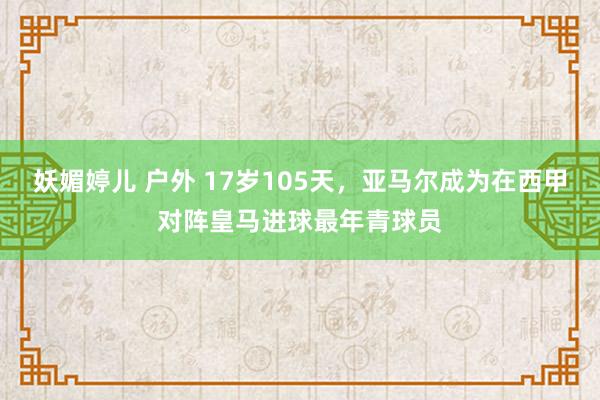 妖媚婷儿 户外 17岁105天，亚马尔成为在西甲对阵皇马进球最年青球员