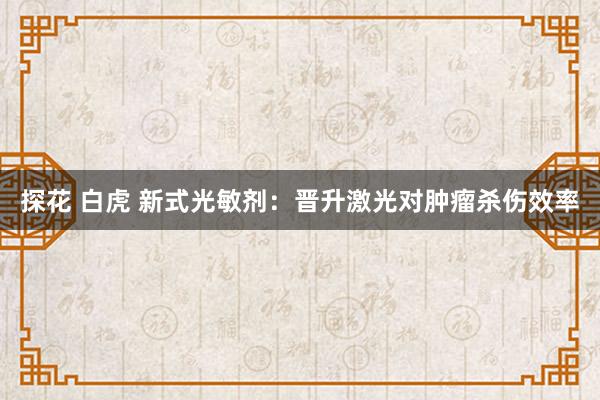 探花 白虎 新式光敏剂：晋升激光对肿瘤杀伤效率