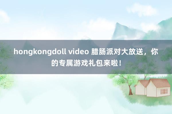 hongkongdoll video 腊肠派对大放送，你的专属游戏礼包来啦！