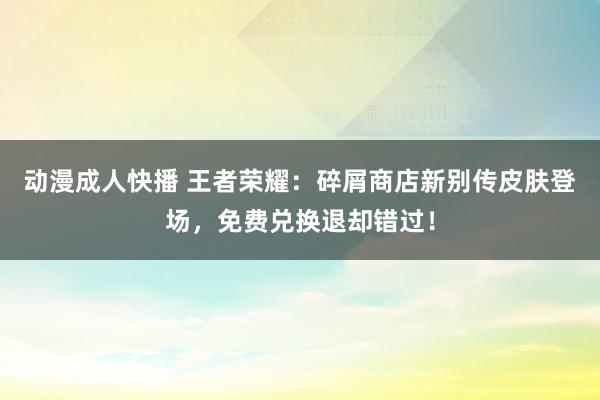 动漫成人快播 王者荣耀：碎屑商店新别传皮肤登场，免费兑换退却错过！