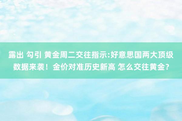 露出 勾引 黄金周二交往指示:好意思国两大顶级数据来袭！金价对准历史新高 怎么交往黄金？