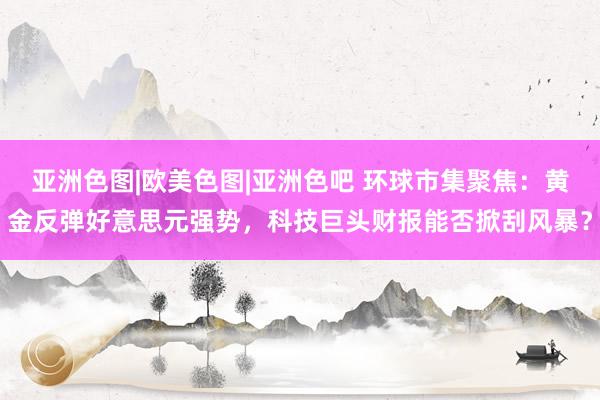 亚洲色图|欧美色图|亚洲色吧 环球市集聚焦：黄金反弹好意思元强势，科技巨头财报能否掀刮风暴？