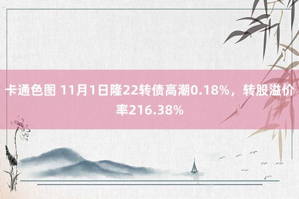 卡通色图 11月1日隆22转债高潮0.18%，转股溢价率216.38%