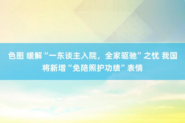 色图 缓解“一东谈主入院，全家驱驰”之忧 我国将新增“免陪照护功绩”表情