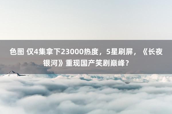 色图 仅4集拿下23000热度，5星刷屏，《长夜银河》重现国产笑剧巅峰？