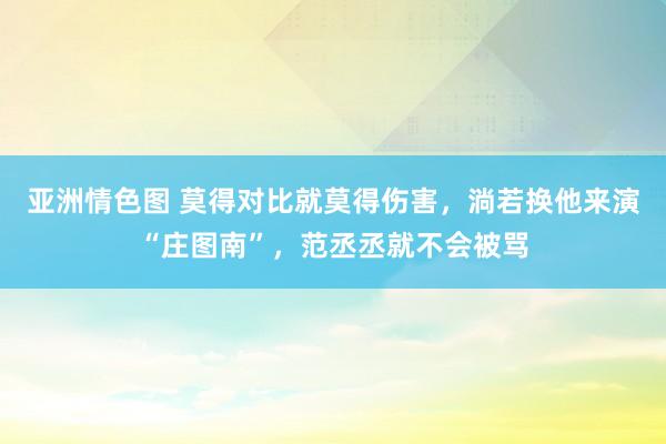 亚洲情色图 莫得对比就莫得伤害，淌若换他来演“庄图南”，范丞丞就不会被骂