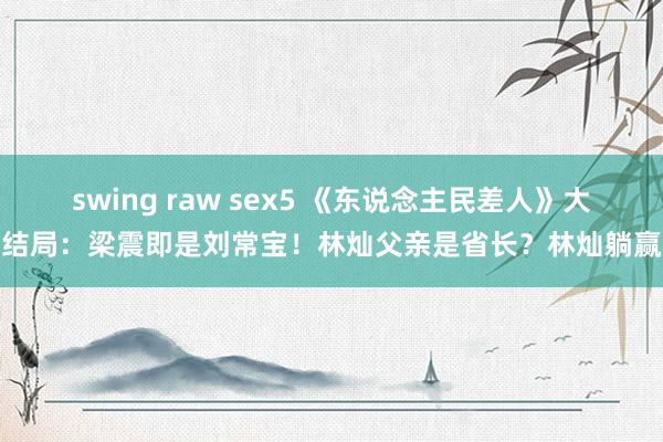 swing raw sex5 《东说念主民差人》大结局：梁震即是刘常宝！林灿父亲是省长？林灿躺赢