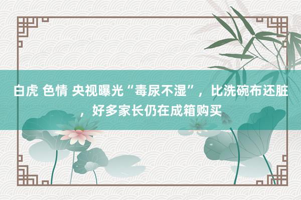 白虎 色情 央视曝光“毒尿不湿”，比洗碗布还脏，好多家长仍在成箱购买