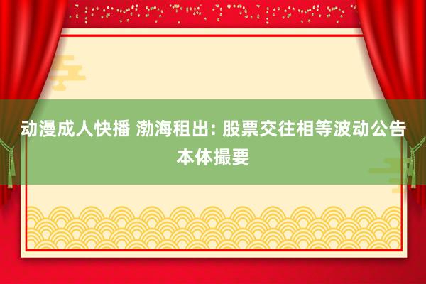 动漫成人快播 渤海租出: 股票交往相等波动公告本体撮要