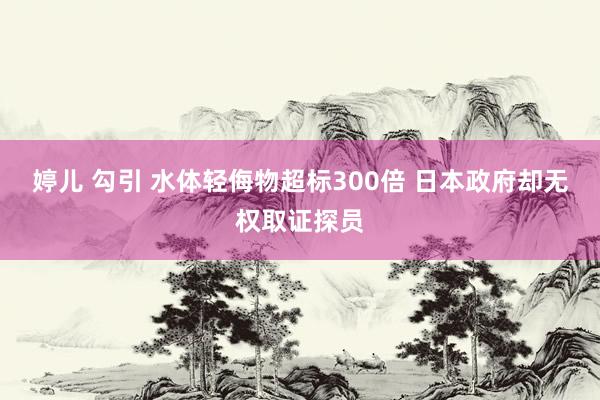 婷儿 勾引 水体轻侮物超标300倍 日本政府却无权取证探员