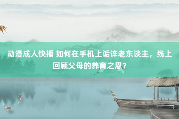 动漫成人快播 如何在手机上诟谇老东谈主，线上回顾父母的养育之恩？