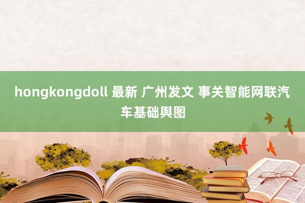 hongkongdoll 最新 广州发文 事关智能网联汽车基础舆图