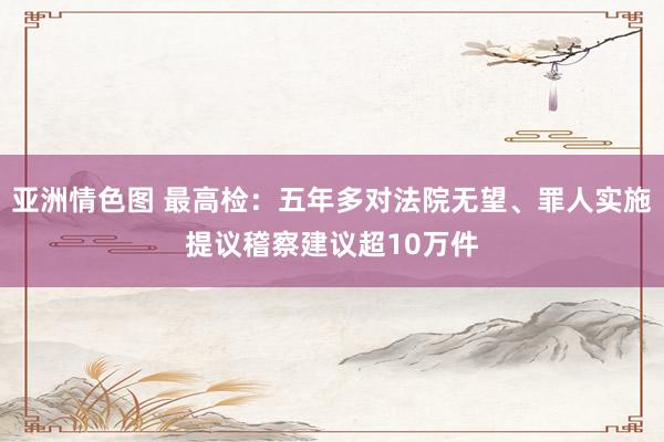 亚洲情色图 最高检：五年多对法院无望、罪人实施提议稽察建议超10万件