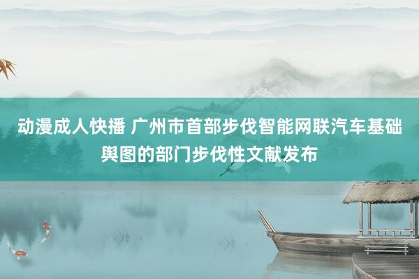 动漫成人快播 广州市首部步伐智能网联汽车基础舆图的部门步伐性文献发布