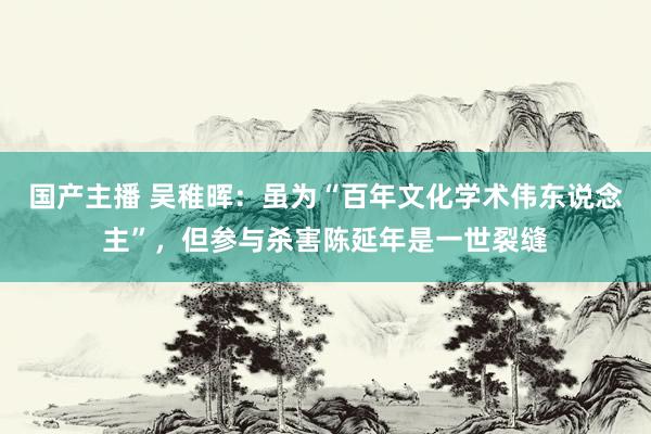 国产主播 吴稚晖：虽为“百年文化学术伟东说念主”，但参与杀害陈延年是一世裂缝