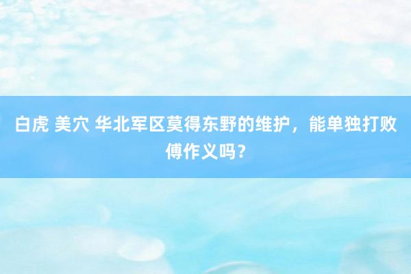 白虎 美穴 华北军区莫得东野的维护，能单独打败傅作义吗？