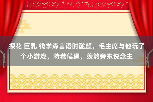 探花 巨乳 钱学森言语时酡颜，毛主席与他玩了个小游戏，特恭候遇，羡煞旁东说念主