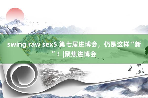 swing raw sex5 第七届进博会，仍是这样“新”！|聚焦进博会