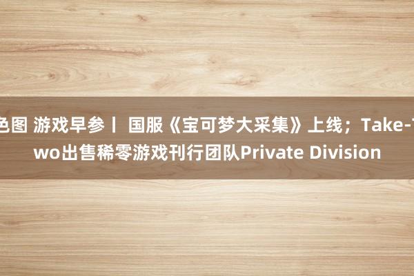 色图 游戏早参丨 国服《宝可梦大采集》上线；Take-Two出售稀零游戏刊行团队Private Division