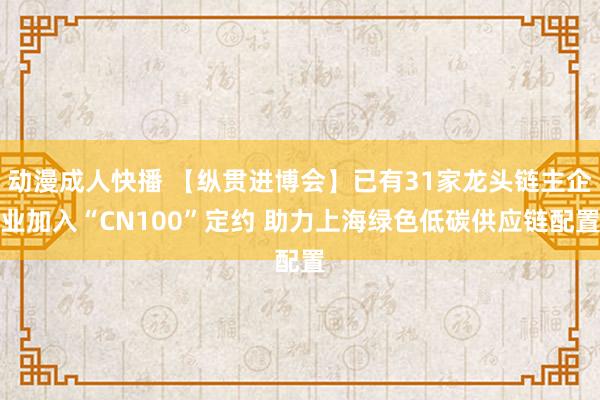 动漫成人快播 【纵贯进博会】已有31家龙头链主企业加入“CN100”定约 助力上海绿色低碳供应链配置