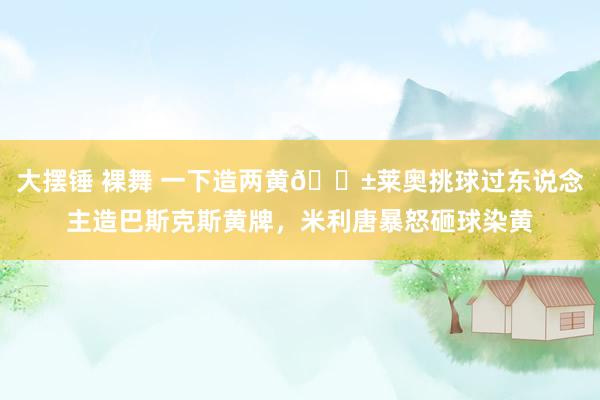 大摆锤 裸舞 一下造两黄😱莱奥挑球过东说念主造巴斯克斯黄牌，米利唐暴怒砸球染黄