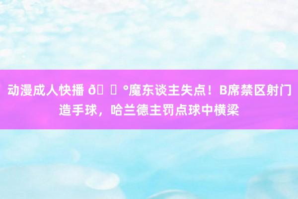 动漫成人快播 😰魔东谈主失点！B席禁区射门造手球，哈兰德主罚点球中横梁