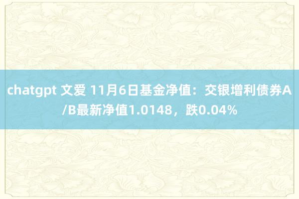 chatgpt 文爱 11月6日基金净值：交银增利债券A/B最新净值1.0148，跌0.04%